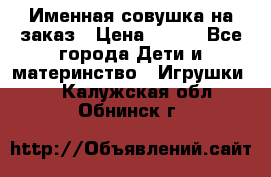 Именная совушка на заказ › Цена ­ 600 - Все города Дети и материнство » Игрушки   . Калужская обл.,Обнинск г.